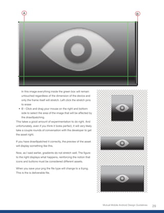 A                                                                                               B




     In this image everything inside the green box will remain
     untouched regardless of the dimension of the device and
     only the frame itself will stretch. Left click the stretch pins
     to erase
  •	 B - Click and drag your mouse on the right and bottom
     side to select the area of the image that will be affected by
     the draw9patching.
This takes a good amount of experimentation to do right. And
unfortunately, even if you think it looks perfect, it will very likely
take a couple rounds of conversation with the developer to get
the asset right.

If you have draw9patched it correctly, the preview of the asset
will display something like this.

Now,	as	I	said	earlier,	gradients	do	not	stretch	well.	The	figure	
to the right displays what happens, reinforcing the notion that
icons and buttons must be considered different assets.

When	you	save	your	png	the	file	type	will	change	to	a	9.png.	
This	is	the	is	deliverable	file.




                                                                         Mutual Mobile Android Design Guidelines
                                                                                                                   29
 