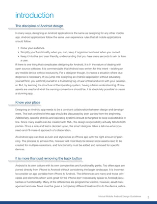 introduction
The discipline of Android design

In many ways, designing an Android application is the same as designing for any other mobile
app. Android applications follow the same user experience rules that all mobile applications
should follow:

  •	 Know your audience.
  •	 Simplify your functionality when you can, keep it organized and neat when you cannot.
  •	 Keep it intuitive and user friendly, understanding that you have mere seconds to win or lose
    a user.
If there is one thing that complicates designing for Android, it is in the nature of dealing with
open source software. It is commendable that Android was written for this intent - existing on
any mobile device without exclusivity. For a designer though, it creates a situation where due
diligence is necessary. If you jump into designing an Android application without educating
yourself	first,	you	will	find	yourself	in	a	frustrating	tug-of-war	of	trial	and	error	with	your	develop-
er. But, by learning the structure of the operating system, having a basic understanding of how
assets are used and what the naming conventions should be, it is absolutely possible to create
a stunning app.


Know your place

Designing an Android app needs to be a constant collaboration between design and develop-
ment. The look and feel of the app should be discussed by both parties from the beginning.
Additionally,	specific	phones	and	operating	systems	should	be	targeted	to	keep	expectations	in	
line. Since many assets can be created with XML, the design responsibility actually falls to both
parties. Once a look and feel is decided upon, the smart designer takes a tell-me-what-you-
need-and-I’ll-make-it approach of collaboration.

An Android app can look as lush and stylized as an iPhone app with the right amount of plan-
ning. The process to achieve this, however will most likely be slower since assets need to be
created	for	multiple	resolutions,	and	functionality	must	be	added	and	removed	for	specific	
devices.


It is more than just removing the back button

Android is its own culture with its own complexities and functionality perks. Too often apps are
ported directly from iPhone to Android without considering the larger landscape. It is incorrect
to consider an app portable from iPhone to Android. The differences are many and those prin-
ciples and elements which work great for the iPhone don’t necessarily speak to Android pecu-
liarities or functionality. Many of the differences are programmer-centric, however, asset man-
agement	and	user	flows	must	be	given	a	completely	different	treatment	to	do	the	device	justice.


                                                                              Mutual Mobile Android Design Guidelines
                                                                                                                        3
 