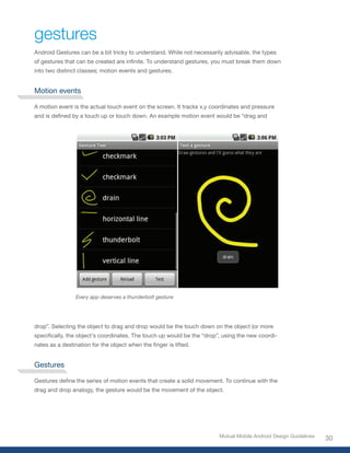 gestures
Android Gestures can be a bit tricky to understand. While not necessarily advisable, the types
of	gestures	that	can	be	created	are	infinite.	To	understand	gestures,	you	must	break	them	down	
into two distinct classes; motion events and gestures.


Motion events

A motion event is the actual touch event on the screen. It tracks x,y coordinates and pressure
and	is	defined	by	a	touch	up	or	touch	down.	An	example	motion	event	would	be	“drag	and	




                 Every app deserves a thunderbolt gesture




drop”. Selecting the object to drag and drop would be the touch down on the object (or more
specifically,	the	object’s	coordinates.	The	touch	up	would	be	the	“drop”,	using	the	new	coordi-
nates	as	a	destination	for	the	object	when	the	finger	is	lifted.


Gestures

Gestures	define	the	series	of	motion	events	that	create	a	solid	movement.	To	continue	with	the	
drag and drop analogy, the gesture would be the movement of the object.




                                                                        Mutual Mobile Android Design Guidelines
                                                                                                                  30
 