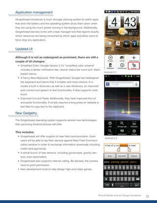 Application management

Gingerbread introduces a much stronger policing system to watch apps
that drain the battery and the operating system shuts them down when
they are using too much power running in the background. Additionally,
Gingerbread devices come with a task manager tool that reports exactly
which resources are being consumed by which apps and allow users to
force stop any application.


Updated UI

Although it is not as redesigned as promised, there are still a
couple of UI changes:
  •	 Simplified	Color;	Google	Version	2.3’s	“simplified	color	scheme”	
    includes	a	darker	notification	bar,	cleaner	status	bar	icons	and		black	
                                                                                  Android 2.2
    based menus.
  •	 A Fancy New Keyboard; With Gingerbread, Google has redesigned
    the keyboard and claims that it is faster and more intuitive. It in-
    cludes a built in dictionary as well as a user dictionary, an improved
    auto correct and speech to text functionality. It also supports multi-
    touch.
  •	 Improved Cut and Paste; Additionally, they have improved the cut
    and paste functionality. It simply requires a long press on website or
    text	field	to	copy	text	to	the	clipboard.

New Gadgetry.

The Gingerbread operating system supports several new technologies
that upcoming Android phones will offer.


This includes:
  •	 Gingerbread	will	offer	support	of	near	field	communication.	Soon	
                                                                                  Android 2.3
    users will be able to tap their devices against Near Field Communi-
    cation sensors in order to exchange information (eventually including
    credit card payments).
  •	 A whole bunch of new sensors, including gyroscopes, gravity sen-
    sors, even barometers.
  •	 Gingerbread also supports internet calling. Be advised, the carriers
    have to grant permission.
  •	 New development tools to help design high-end video games.




                                                                             Mutual Mobile Android Design Guidelines
                                                                                                                       32
 