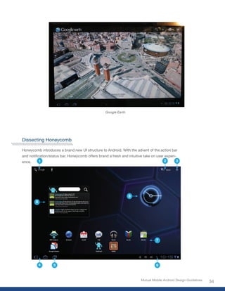 Google Earth




Dissecting Honeycomb

Honeycomb introduces a brand new UI structure to Android. With the advent of the action bar
and	notification/status	bar,	Honeycomb	offers	brand	a	fresh	and	intuitive	take	on	user	experi-
ence.      1                                                                           2      3




                                                                 8
        8




                                                                                 7




            4      5                                                             6



                                                                        Mutual Mobile Android Design Guidelines
                                                                                                                  34
 