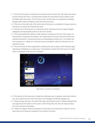 •	 1. The top of the screen in Honeycomb is reserved for the action bar. The action bar serves
  as both tab bar and menu, including both buckets of functionality and the means to edit
  the	fields	within	the	screen.	On	the	home	screen,	the	left	side	is	occupied	by	an	editable	
  Google	search	field	controlled	by	both	text	input	and	voice.
•	 2. This icon on the right side of the action bar will bring up a complete list of apps stored on
  the device, as well as the Android app store.
•	 3. This plus icon will bring up to a customize screen, allowing the user to select widgets,
  wallpapers and bookmarks to store on the home screen.
•	 4. This is the System Bar. While on older devices it is placed at the top of the screen, on
  Honeycomb it is placed at the bottom. On mobile devices the back and home button are
  hardware elements; in Honeycomb they are manipulated by these icons. The system bar
  can be placed in a “lights out” mode dimming it completely, useful for activities such as
  watching movies.
•	 5. This icon stores all active applications, allowing the user to easily switch between apps,
  optimizing multitasking in a unique way. A screenshot is saved of the last view of an appli-
  cation is displayed when this icon is tapped.




                                       App History, supreme for multasking




•	 6.	This	portion	of	the	status	bar	is	called	the	notification	bar.	It	replaces	most	other	notifica-
  tion, and it alerts the user when they have new messages, Facebook updates, etc.
•	 7. These are app shortcuts. The rest of the apps are located in point 2. While by default they
  are organized at the bottom of the screen, with Honeycomb, the user can drag and drop
  the icons wherever they please.
•	 8. These are widgets. When long tapped, the top right corner becomes a trashcan. At this
  point they can be drag and dropped to be moved or removed.



                                                                           Mutual Mobile Android Design Guidelines
                                                                                                                     35
 