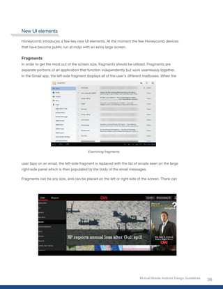 New UI elements

Honeycomb introduces a few key new UI elements. At the moment the few Honeycomb devices
that have become public run at mdpi with an extra large screen.


Fragments
In order to get the most out of the screen size, fragments should be utilized. Fragments are
separate portions of an application that function independently but work seamlessly together.
In the Gmail app, the left-side fragment displays all of the user’s different mailboxes. When the




                                          Examining fragments


user taps on an email, the left-side fragment is replaced with the list of emails seen on the large
right-side panel which is then populated by the body of the email messages.

Fragments can be any size, and can be placed on the left or right side of the screen. There can




                                                                          Mutual Mobile Android Design Guidelines
                                                                                                                    36
 
