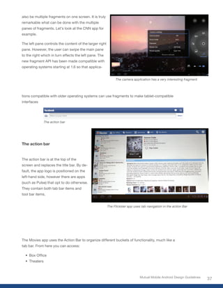 also be multiple fragments on one screen. It is truly
remarkable what can be done with the multiple
panes of fragments. Let’s look at the CNN app for
example.

The left pane controls the content of the larger right
pane. However, the user can swipe the main pane
to the right which in turn effects the left pane. The
new fragment API has been made compatible with
operating systems starting at 1.6 so that applica-


                                                              The camera application has a very interesting fragment




tions compatible with older operating systems can use fragments to make tablet-compatible
interfaces




                The action bar




The action bar


The action bar is at the top of the
screen and replaces the title bar. By de-
fault, the app logo is positioned on the
left-hand side, however there are apps
(such as Pulse) that opt to do otherwise.
They contain both tab bar items and
tool bar items.


                                                         The Flickster app uses tab navigation in the action Bar




The Movies app uses the Action Bar to organize different buckets of functionality, much like a
tab bar. From here you can access:

  •	 Box	Office
  •	 Theaters



                                                                               Mutual Mobile Android Design Guidelines
                                                                                                                         37
 