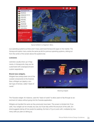 Typical listfield in a fragment Menu

ous operating systems as there aren’t many optimized Honeycomb apps on the market. The
Honeycomb option menu works the same as did for previous operating systems, sliding out
from the center of the screen above the systems bar.

Listviews

Listviews usually show up in frag-
ments. In Honeycomb, they can be
customized with a background and
custom separations.


Brand new widgets.
Widgets have always been one of the
coolest components to the Android.
Now a Widget can deploy a cer-
tain type of listview, called “stack of
cards.”

                                                                         Stacking widgets




The	Youtube	widget,	for	instance,	uses	the	“stack	of	cards”	to	allow	users	to	flip	through	an	as-
sortment of videos without going into the Youtube application.

Widgets are handled the same as they previously have been. The screen is divided into 74 px
cells. Your widget can be virtually any size, but must stay within the structure of the cells. An-
droid suggests taking off two pixels for padding. So that is 72 px to work with, multiplied by how
many cells you plan on taking up.


                                                                           Mutual Mobile Android Design Guidelines
                                                                                                                     39
 