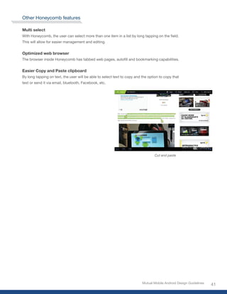 Other Honeycomb features

Multi select
With	Honeycomb,	the	user	can	select	more	than	one	item	in	a	list	by	long	tapping	on	the	field.	
This will allow for easier management and editing.


Optimized web browser
The	browser	inside	Honeycomb	has	tabbed	web	pages,	autofill	and	bookmarking	capabilities.


Easier Copy and Paste clipboard
By long tapping on text, the user will be able to select text to copy and the option to copy that
text or send it via email, bluetooth, Facebook, etc.




                                                                                  Cut and paste




                                                                          Mutual Mobile Android Design Guidelines
                                                                                                                    41
 