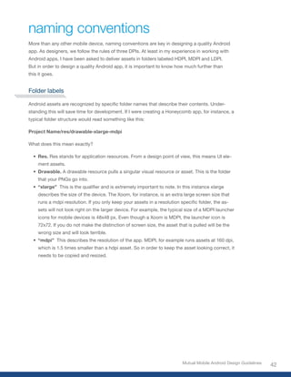 naming conventions
More than any other mobile device, naming conventions are key in designing a quality Android
app. As designers, we follow the rules of three DPIs. At least in my experience in working with
Android apps, I have been asked to deliver assets in folders labeled HDPI, MDPI and LDPI.
But in order to design a quality Android app, it is important to know how much further than
this it goes.


Folder labels

Android	assets	are	recognized	by	specific	folder	names	that	describe	their	contents.	Under-
standing this will save time for development. If I were creating a Honeycomb app, for instance, a
typical folder structure would read something like this:

Project Name/res/drawable-xlarge-mdpi

What does this mean exactly?

  • Res. Res stands for application resources. From a design point of view, this means UI ele-
    ment assets.
  • Drawable. A drawable resource pulls a singular visual resource or asset. This is the folder
    that your PNGs go into.
  • “xlarge” 	This	is	the	qualifier	and	is	extremely	important	to	note.	In	this	instance	xlarge	
    describes the size of the device. The Xoom, for instance, is an extra large screen size that
    runs	a	mdpi	resolution.	If	you	only	keep	your	assets	in	a	resolution	specific	folder,	the	as-
    sets will not look right on the larger device. For example, the typical size of a MDPI launcher
    icons for mobile devices is 48x48 px. Even though a Xoom is MDPI, the launcher icon is
    72x72. If you do not make the distinction of screen size, the asset that is pulled will be the
    wrong size and will look terrible.
  • “mdpi” This describes the resolution of the app. MDPI, for example runs assets at 160 dpi,
    which is 1.5 times smaller than a hdpi asset. So in order to keep the asset looking correct, it
    needs to be copied and resized.




                                                                           Mutual Mobile Android Design Guidelines
                                                                                                                     42
 
