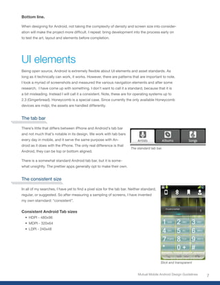 Bottom line.

When designing for Android, not taking the complexity of density and screen size into consider-
ation	will	make	the	project	more	difficult.	I	repeat:	bring	development	into	the	process	early	on	
to test the art, layout and elements before completion.




UI elements
Being	open	source,	Android	is	extremely	flexible	about	UI	elements	and	asset	standards.	As	
long as it technically can work, it works. However, there are patterns that are important to note.
I took a myriad of screenshots and measured the various navigation elements and after some
research, I have come up with something. I don’t want to call it a standard, because that it is
a bit misleading. Instead I will call it a consistent. Note, these are for operating systems up to
2.3 (Gingerbread). Honeycomb is a special case. Since currently the only available Honeycomb
devices are mdpi, the assets are handled differently.


The tab bar

There’s little that differs between iPhone and Android’s tab bar
and not much that’s notable in its design. We work with tab bars
every day in mobile, and it serve the same purpose with An-
droid as it does with the iPhone. The only real difference is that
                                                                        The standard tab bar.
Android, they can be top or bottom aligned.

There is a somewhat standard Android tab bar, but it is some-
what unsightly. The prettier apps generally opt to make their own.


The consistent size

In	all	of	my	searches,	I	have	yet	to	find	a	pixel	size	for	the	tab	bar.	Neither	standard,	
regular, or suggested. So after measuring a sampling of screens, I have invented
my own starndard: “consistent”.


Consistent Android Tab sizes
  •	 HDPI - 480x96
  •	 MDPI - 320x64
  •	 LDPI - 240x48




                                                                                             Slick and transparent


                                                                             Mutual Mobile Android Design Guidelines
                                                                                                                       7
 