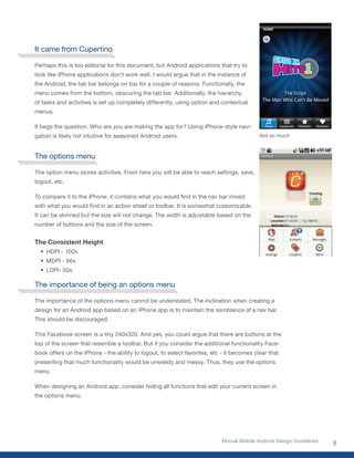 It came from Cupertino

Perhaps this is too editorial for this document, but Android applications that try to
look like iPhone applications don’t work well. I would argue that in the instance of
the Android, the tab bar belongs on top for a couple of reasons. Functionally, the
menu comes from the bottom, obscuring the tab bar. Additionally, the hierarchy
of tasks and activities is set up completely differently, using option and contextual
menus.

It begs the question. Who are you are making the app for? Using iPhone-style navi-
gation is likely not intuitive for seasoned Android users.                                 Not so much



The options menu

The option menu stores activities. From here you will be able to reach settings, save,
logout, etc.

To	compare	it	to	the	iPhone,	it	contains	what	you	would	find	in	the	nav	bar	mixed	
with	what	you	would	find	in	an	action	sheet	or	toolbar.	It	is	somewhat	customizable.	
It can be skinned but the size will not change. The width is adjustable based on the
number of buttons and the size of the screen.


The Consistent Height
  •	 HDPI - 100x
  •	 MDPI - 66x
  •	 LDPI- 50x

The importance of being an options menu

The importance of the options menu cannot be understated. The inclination when creating a
design for an Android app based on an iPhone app is to maintain the semblance of a nav bar.
This should be discouraged.

This Facebook screen is a tiny 240x320. And yes, you could argue that there are buttons at the
top of the screen that resemble a toolbar. But if you consider the additional functionality Face-
book offers on the iPhone - the ability to logout, to select favorites, etc - it becomes clear that
presenting that much functionality would be unwieldy and messy. Thus, they use the options
menu.

When designing an Android app, consider hiding all functions that edit your current screen in
the options menu.




                                                                            Mutual Mobile Android Design Guidelines
                                                                                                                      8
 