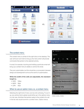 vs.




The context menu

The context menu is similar to the right click on the desktop. The
user will touch and hold to bring up the menu which will provide
commands that pertain to the selected activity.

In email, for example, touching and holding a particular email will
bring up a context menu to delete or archive the email.

They are customizable, but this should be a conversation between
design and development as far as the worth of customization.


While the width of the cells are adjustable, the standard
height is;
  •	 HDPI:    100px
  •	 MDPI:    66px
  •	 LDPI:    50px

When to use an option menu vs. a context menu

Selecting the right kind of menu can be a bit confusing. To sum it
up, any activity that is global would either go in the options menu
                                                                          Sleek, pretty, hidden
or a list view. Activities that pertain solely to the content of a cell
in the list view would summon a context menu. Option menus


                                                                          Mutual Mobile Android Design Guidelines
                                                                                                                    9
 