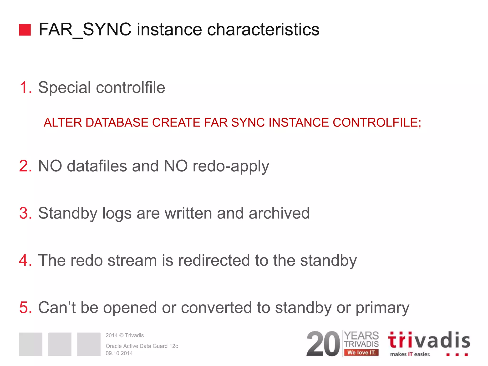 2014 © Trivadis FAR_SYNC instance characteristics 1.Special controlfile ALTER DATABASE CREATE FAR SYNC INSTANCE CONTROLFILE; 2.NO datafiles and NO redo-apply 3.Standby logs are written and archived 4.The redo stream is redirected to the standby 5.Can’t be opened or converted to standby or primary 30 02.10.2014 Oracle Active Data Guard 12c 
