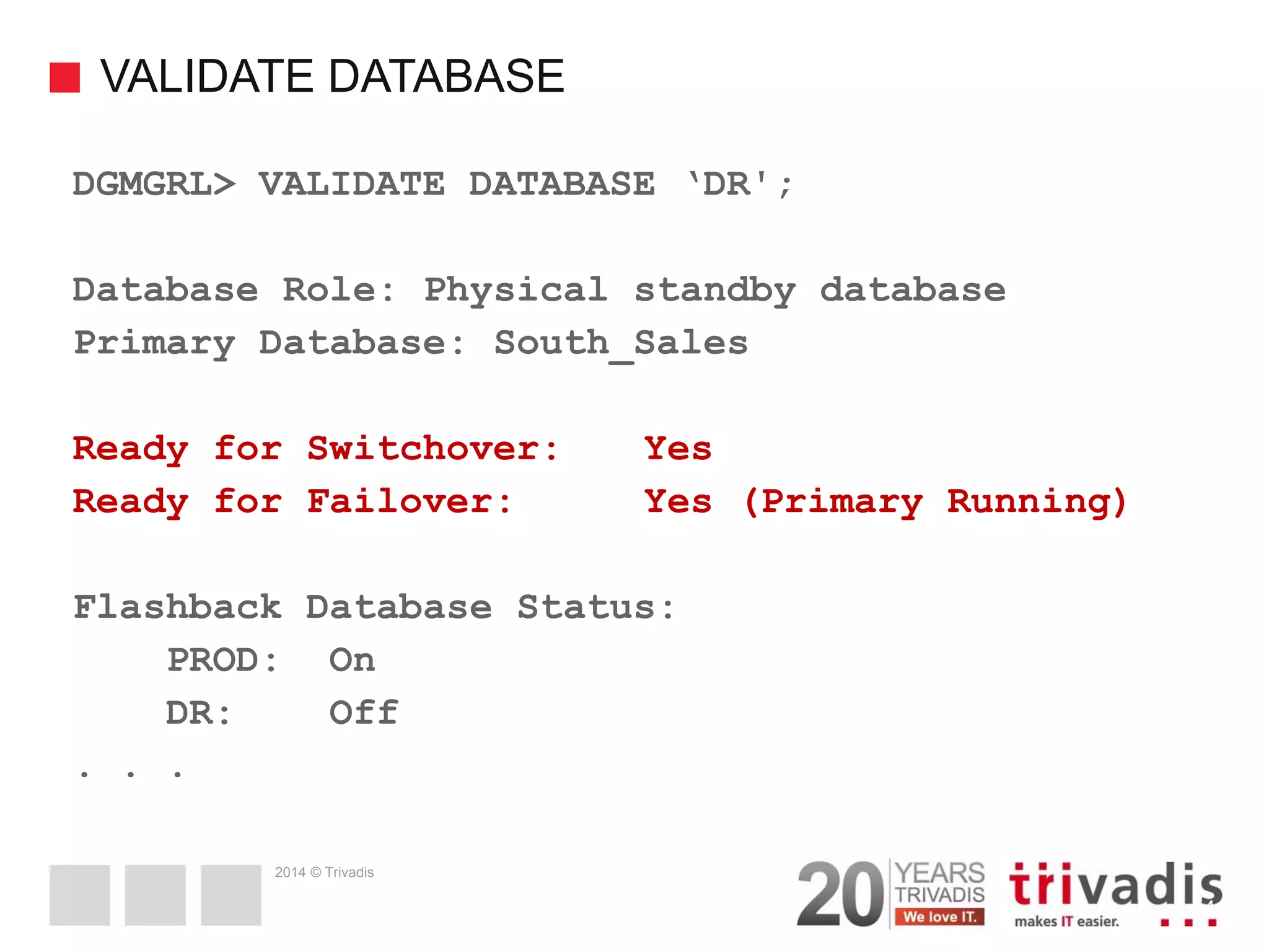 2014 © Trivadis VALIDATE DATABASE 41 DGMGRL> VALIDATE DATABASE ‘DR'; Database Role: Physical standby database Primary Database: South_Sales Ready for Switchover: Yes Ready for Failover: Yes (Primary Running) Flashback Database Status: PROD: On DR: Off . . . 