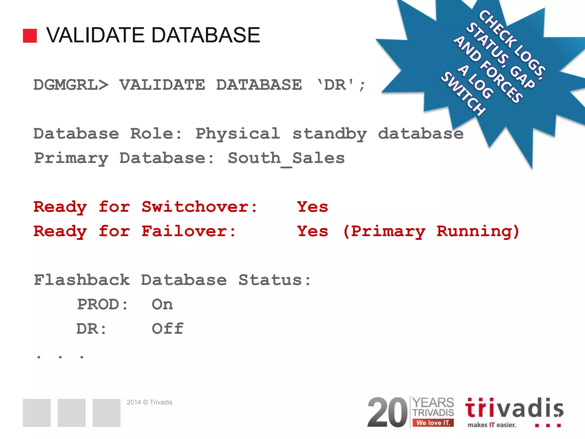 2014 © Trivadis VALIDATE DATABASE 42 DGMGRL> VALIDATE DATABASE ‘DR'; Database Role: Physical standby database Primary Database: South_Sales Ready for Switchover: Yes Ready for Failover: Yes (Primary Running) Flashback Database Status: PROD: On DR: Off . . . 