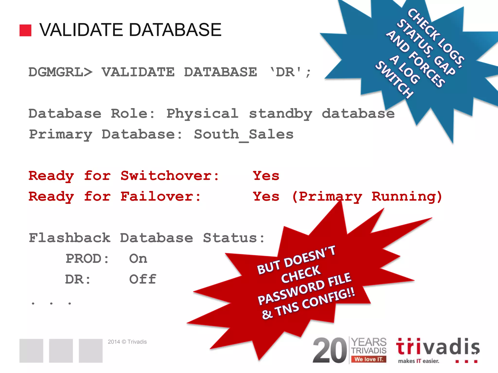 2014 © Trivadis VALIDATE DATABASE 43 DGMGRL> VALIDATE DATABASE ‘DR'; Database Role: Physical standby database Primary Database: South_Sales Ready for Switchover: Yes Ready for Failover: Yes (Primary Running) Flashback Database Status: PROD: On DR: Off . . . 