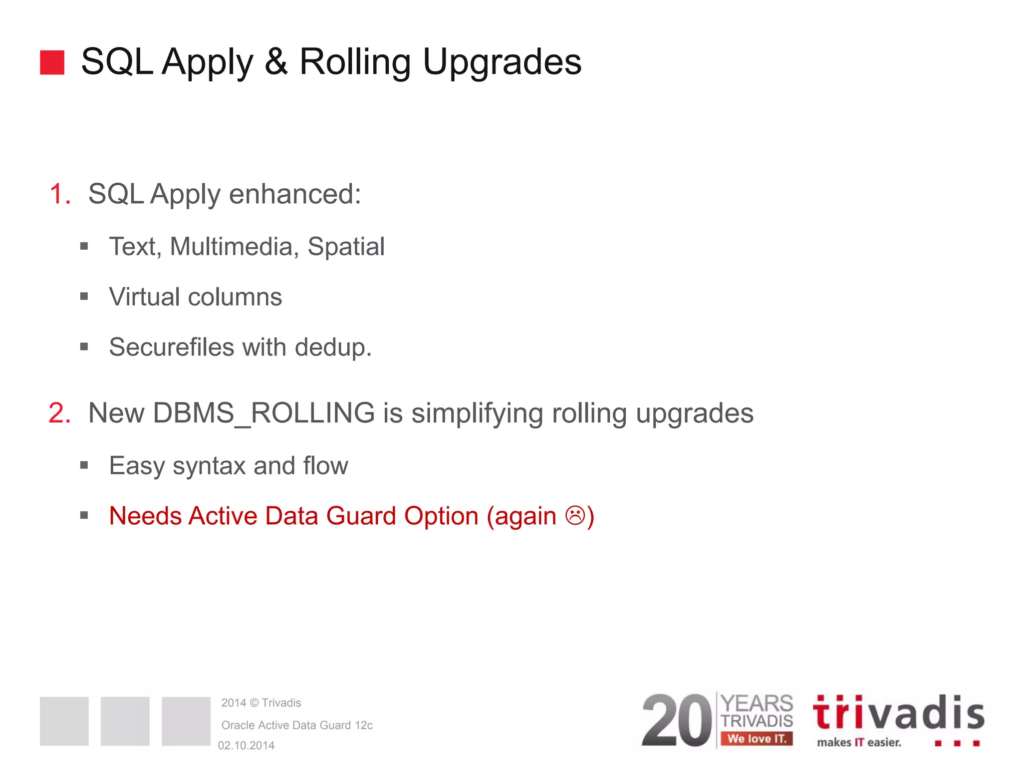 2014 © Trivadis SQL Apply & Rolling Upgrades 1.SQL Apply enhanced: Text, Multimedia, Spatial Virtual columns Securefiles with dedup. 2.New DBMS_ROLLING is simplifying rolling upgrades Easy syntax and flow Needs Active Data Guard Option (again ) 02.10.2014 Oracle Active Data Guard 12c 