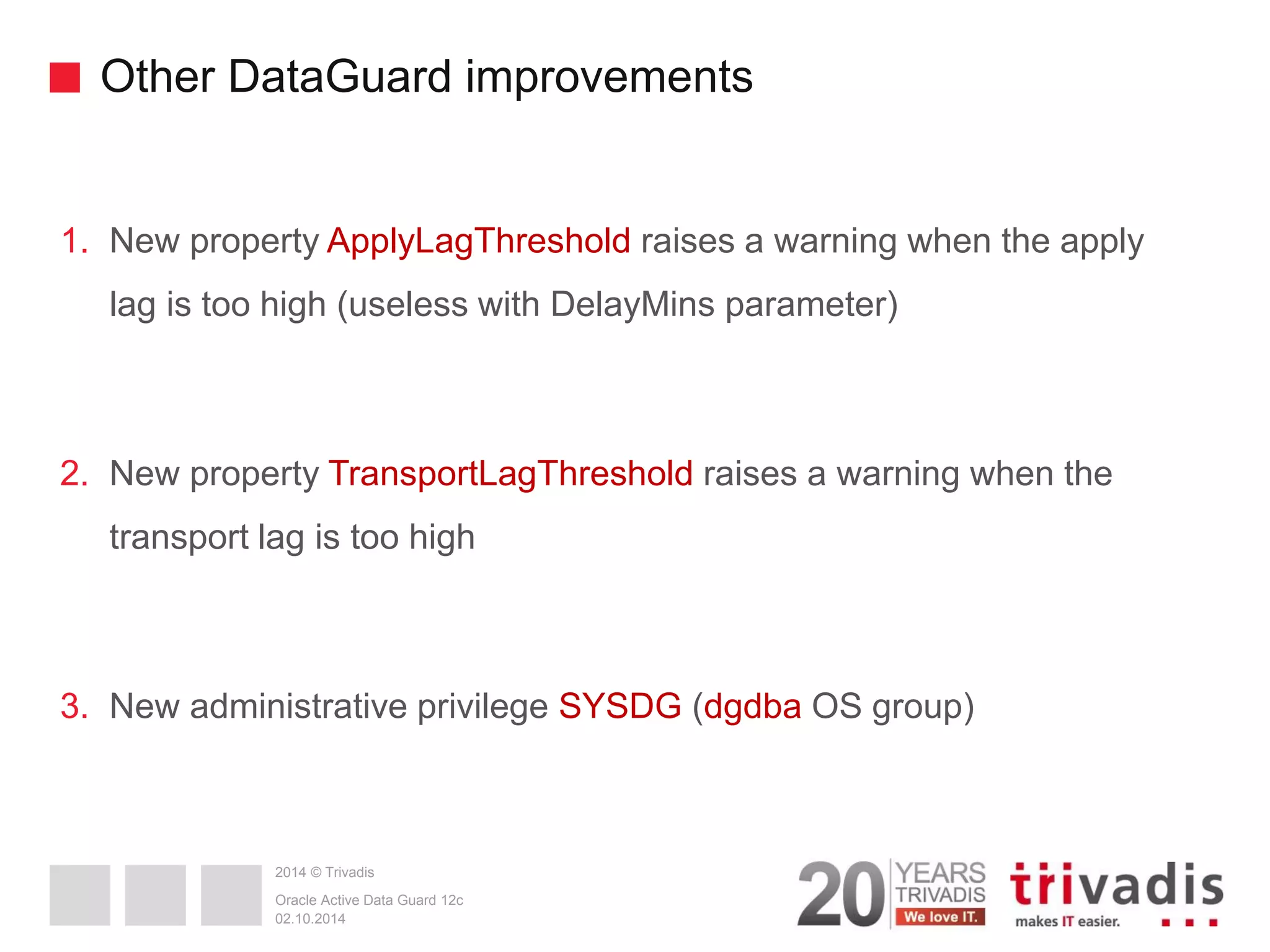 2014 © Trivadis Other DataGuard improvements 1.New property ApplyLagThreshold raises a warning when the apply lag is too high (useless with DelayMins parameter) 2.New property TransportLagThreshold raises a warning when the transport lag is too high 3.New administrative privilege SYSDG (dgdba OS group) 02.10.2014 Oracle Active Data Guard 12c 