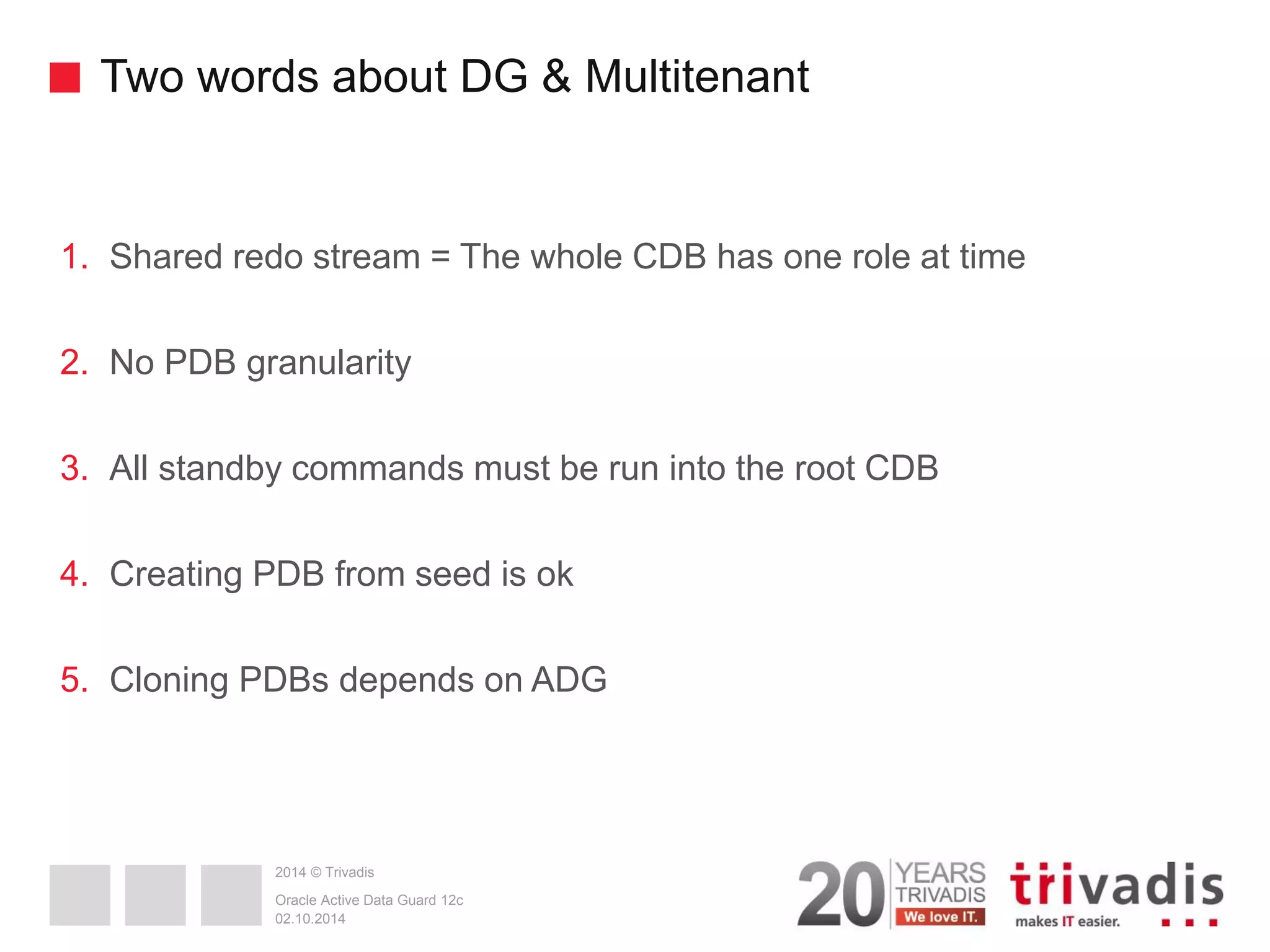 2014 © Trivadis Two words about DG & Multitenant 1.Shared redo stream = The whole CDB has one role at time 2.No PDB granularity 3.All standby commands must be run into the root CDB 4.Creating PDB from seed is ok 5.Cloning PDBs depends on ADG 02.10.2014 Oracle Active Data Guard 12c 