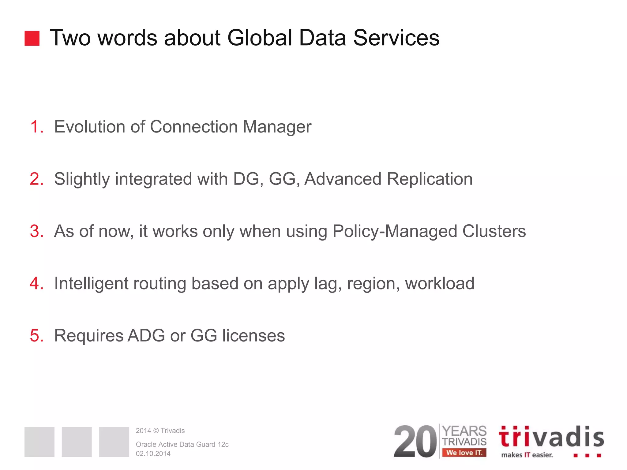 2014 © Trivadis Two words about Global Data Services 1.Evolution of Connection Manager 2.Slightly integrated with DG, GG, Advanced Replication 3.As of now, it works only when using Policy-Managed Clusters 4.Intelligent routing based on apply lag, region, workload 5.Requires ADG or GG licenses 02.10.2014 Oracle Active Data Guard 12c 