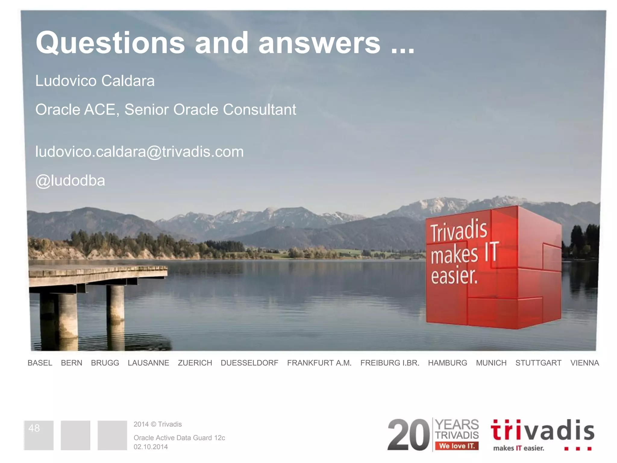 2014 © Trivadis Questions and answers ... BASEL BERN BRUGG LAUSANNE ZUERICH DUESSELDORF FRANKFURT A.M. FREIBURG I.BR. HAMBURG MUNICH STUTTGART VIENNA Ludovico Caldara Oracle ACE, Senior Oracle Consultant ludovico.caldara@trivadis.com @ludodba 02.10.2014 Oracle Active Data Guard 12c 48 