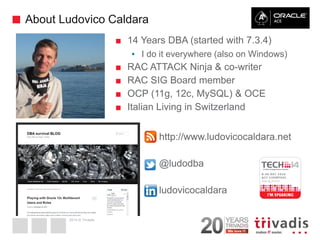 2014 © Trivadis 
About Ludovico Caldara 
2 
■14 Years DBA (started with 7.3.4) 
▪I do it everywhere (also on Windows) 
■RAC ATTACK Ninja & co-writer 
■RAC SIG Board member 
■OCP (11g, 12c, MySQL) & OCE 
■Italian Living in Switzerland 
■http://www.ludovicocaldara.net 
■@ludodba 
■ludovicocaldara  