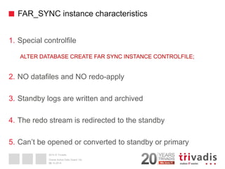 2014 © Trivadis 
FAR_SYNC instance characteristics 
1.Special controlfile 
ALTER DATABASE CREATE FAR SYNC INSTANCE CONTROLFILE; 
2.NO datafiles and NO redo-apply 
3.Standby logs are written and archived 
4.The redo stream is redirected to the standby 
5.Can’t be opened or converted to standby or primary 
30 
02.10.2014 
Oracle Active Data Guard 12c  