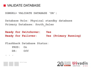 2014 © Trivadis 
VALIDATE DATABASE 
41 
DGMGRL> VALIDATE DATABASE ‘DR'; 
Database Role: Physical standby database 
Primary Database: South_Sales 
Ready for Switchover: Yes 
Ready for Failover: Yes (Primary Running) 
Flashback Database Status: 
PROD: On 
DR: Off 
. . .  