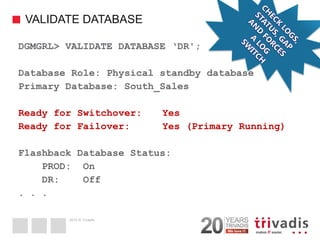 2014 © Trivadis 
VALIDATE DATABASE 
42 
DGMGRL> VALIDATE DATABASE ‘DR'; 
Database Role: Physical standby database 
Primary Database: South_Sales 
Ready for Switchover: Yes 
Ready for Failover: Yes (Primary Running) 
Flashback Database Status: 
PROD: On 
DR: Off 
. . .  