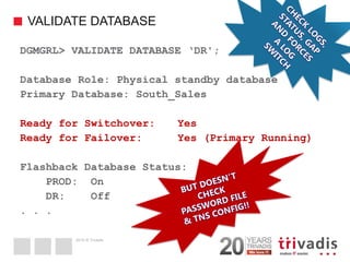 2014 © Trivadis 
VALIDATE DATABASE 
43 
DGMGRL> VALIDATE DATABASE ‘DR'; 
Database Role: Physical standby database 
Primary Database: South_Sales 
Ready for Switchover: Yes 
Ready for Failover: Yes (Primary Running) 
Flashback Database Status: 
PROD: On 
DR: Off 
. . .  