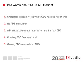 2014 © Trivadis 
Two words about DG & Multitenant 
1.Shared redo stream = The whole CDB has one role at time 
2.No PDB granularity 
3.All standby commands must be run into the root CDB 
4.Creating PDB from seed is ok 
5.Cloning PDBs depends on ADG 
02.10.2014 
Oracle Active Data Guard 12c  