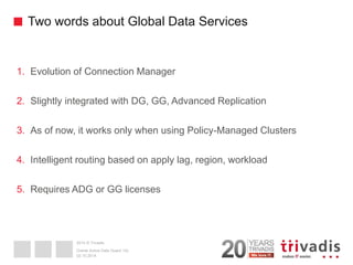 2014 © Trivadis 
Two words about Global Data Services 
1.Evolution of Connection Manager 
2.Slightly integrated with DG, GG, Advanced Replication 
3.As of now, it works only when using Policy-Managed Clusters 
4.Intelligent routing based on apply lag, region, workload 
5.Requires ADG or GG licenses 
02.10.2014 
Oracle Active Data Guard 12c  