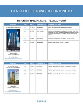 GTA OFFICE LEASING OPPORTUNITIES

                        TORONTO FINANCIAL CORE – FEBRUARY 2011
          BUILDING                SUITE   AREA         AVAILABILITY   COMMENTS/DETAILS

 120 ADELAIDE STREET WEST         700     12,520 sf    Immediately    Space will be returned to base building condition.


                                  800     6,517 sf     60 - 90 Days   Ideal law firm space with several private offices on glass. Suite
                                                                      constitutes the whole floor and can therefore brand the corridor
                                                                      and have all the prestige of a full floor tenant by leasing only
                                                                      6,517 sf.


                                  1214    1,536 sf     Immediately    Great suite with 4 offices and kitchen. Freshly painted.


                                  1400    5,622 sf     Immediately    Primarily open concept. Space is divisible.




         Brian Furman
     Senior Leasing Manger

        T: 416-865-8367
E: bfurman@oxfordproperties.com



          BUILDING                SUITE   AREA        AVAILABILITY    COMMENTS/DETAILS

      CITIGROUP PLACE             1000    17,347 sf   01/01/2012      Full floor opportunity with existing improvements in place.
  123 FRONT STREET WEST

                                  1100    17,347 sf   01/01/2012      Full floor opportunity with existing improvements in place.


                                  1500    17,648 sf   01/01/2012      Full floor opportunity with existing improvements in place.




           Jamie Petch
     Director, Office Leasing

         T: 416-868-6307
 E: jpetch@oxfordproperties.com
 