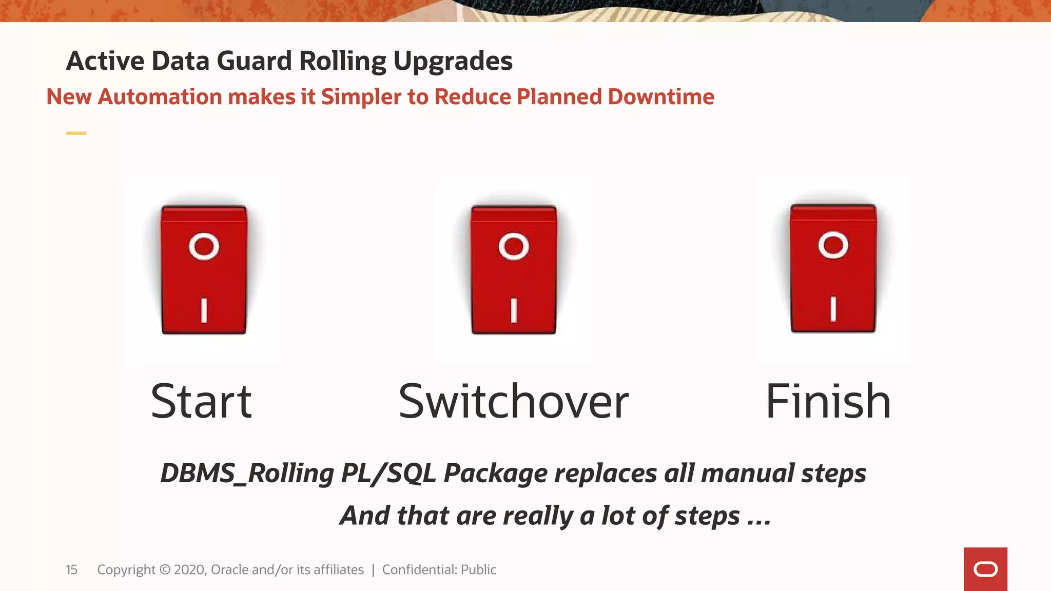 New Automation makes it Simpler to Reduce Planned Downtime
Active Data Guard Rolling Upgrades
Start Switchover Finish
DBMS_Rolling PL/SQL Package replaces all manual steps
And that are really a lot of steps …
15 Copyright © 2020, Oracle and/or its affiliates | Confidential: Public
 