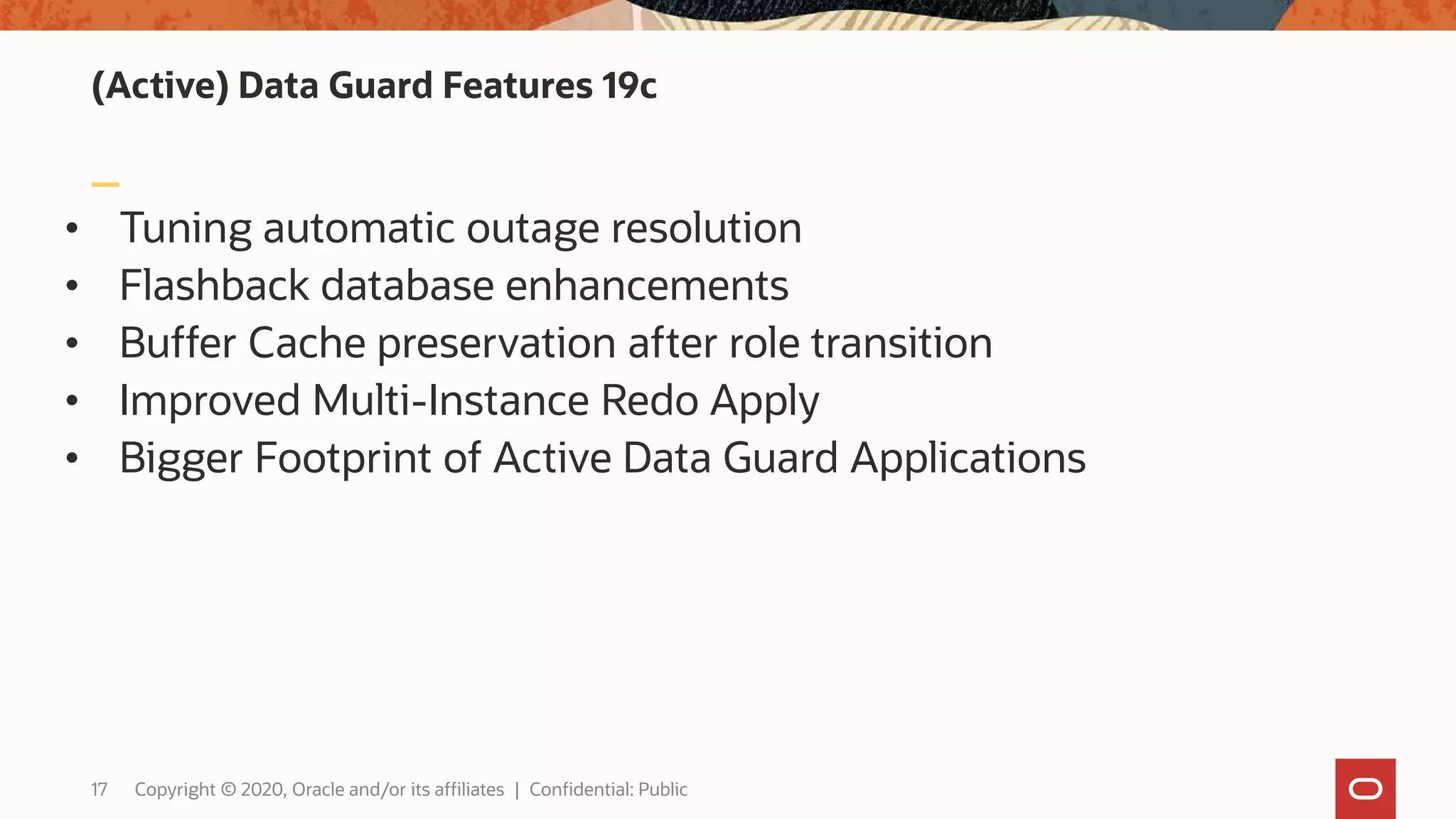 (Active) Data Guard Features 19c
• Tuning automatic outage resolution
• Flashback database enhancements
• Buffer Cache preservation after role transition
• Improved Multi-Instance Redo Apply
• Bigger Footprint of Active Data Guard Applications
17 Copyright © 2020, Oracle and/or its affiliates | Confidential: Public
 