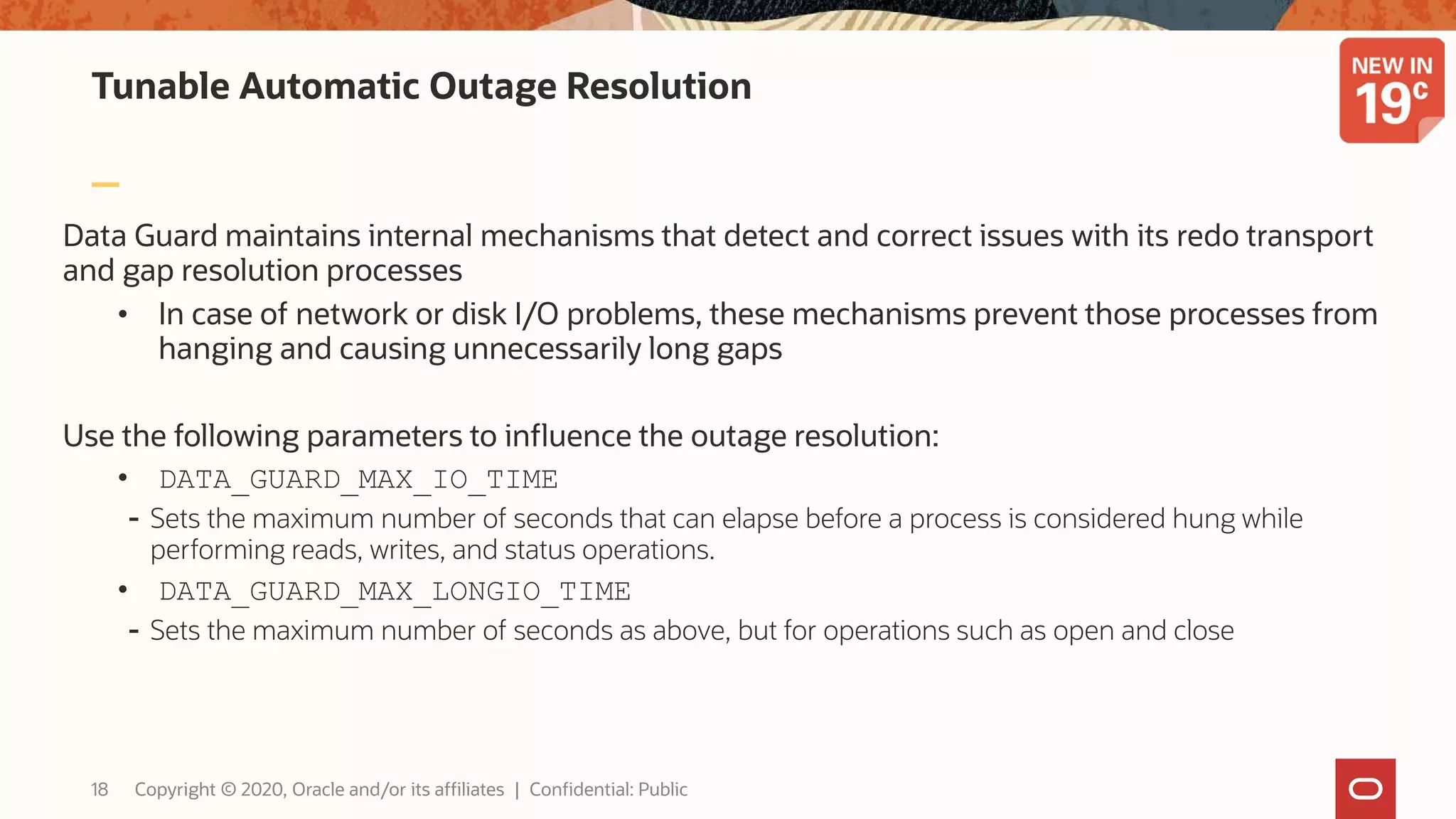 Tunable Automatic Outage Resolution
Data Guard maintains internal mechanisms that detect and correct issues with its redo transport
and gap resolution processes
• In case of network or disk I/O problems, these mechanisms prevent those processes from
hanging and causing unnecessarily long gaps
Use the following parameters to influence the outage resolution:
• DATA_GUARD_MAX_IO_TIME
- Sets the maximum number of seconds that can elapse before a process is considered hung while
performing reads, writes, and status operations.
• DATA_GUARD_MAX_LONGIO_TIME
- Sets the maximum number of seconds as above, but for operations such as open and close
18 Copyright © 2020, Oracle and/or its affiliates | Confidential: Public
 
