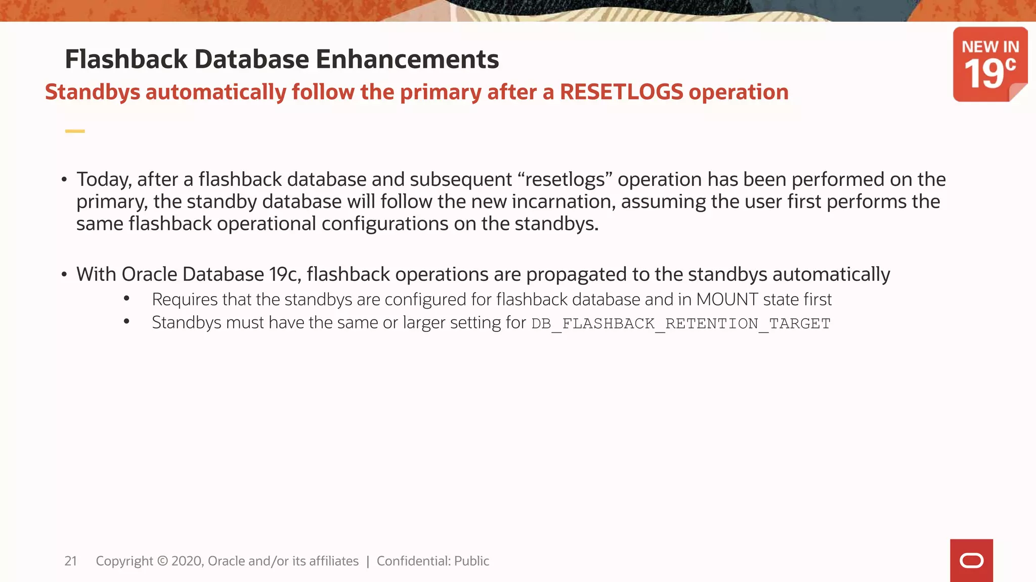 Flashback Database Enhancements
• Today, after a flashback database and subsequent “resetlogs” operation has been performed on the
primary, the standby database will follow the new incarnation, assuming the user first performs the
same flashback operational configurations on the standbys.
• With Oracle Database 19c, flashback operations are propagated to the standbys automatically
• Requires that the standbys are configured for flashback database and in MOUNT state first
• Standbys must have the same or larger setting for DB_FLASHBACK_RETENTION_TARGET
Standbys automatically follow the primary after a RESETLOGS operation
21 Copyright © 2020, Oracle and/or its affiliates | Confidential: Public
 
