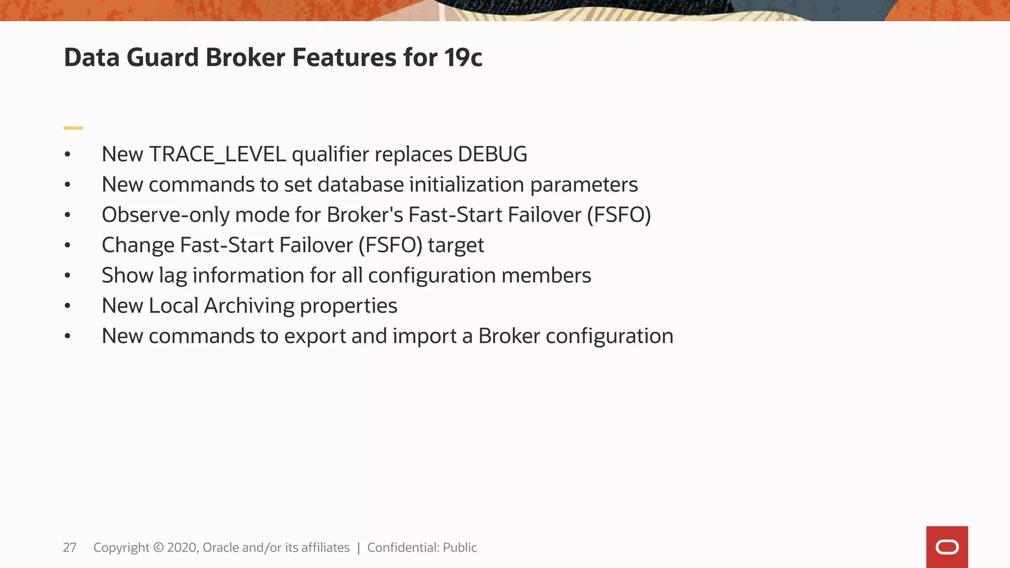 Data Guard Broker Features for 19c
• New TRACE_LEVEL qualifier replaces DEBUG
• New commands to set database initialization parameters
• Observe-only mode for Broker's Fast-Start Failover (FSFO)
• Change Fast-Start Failover (FSFO) target
• Show lag information for all configuration members
• New Local Archiving properties
• New commands to export and import a Broker configuration
27 Copyright © 2020, Oracle and/or its affiliates | Confidential: Public
 