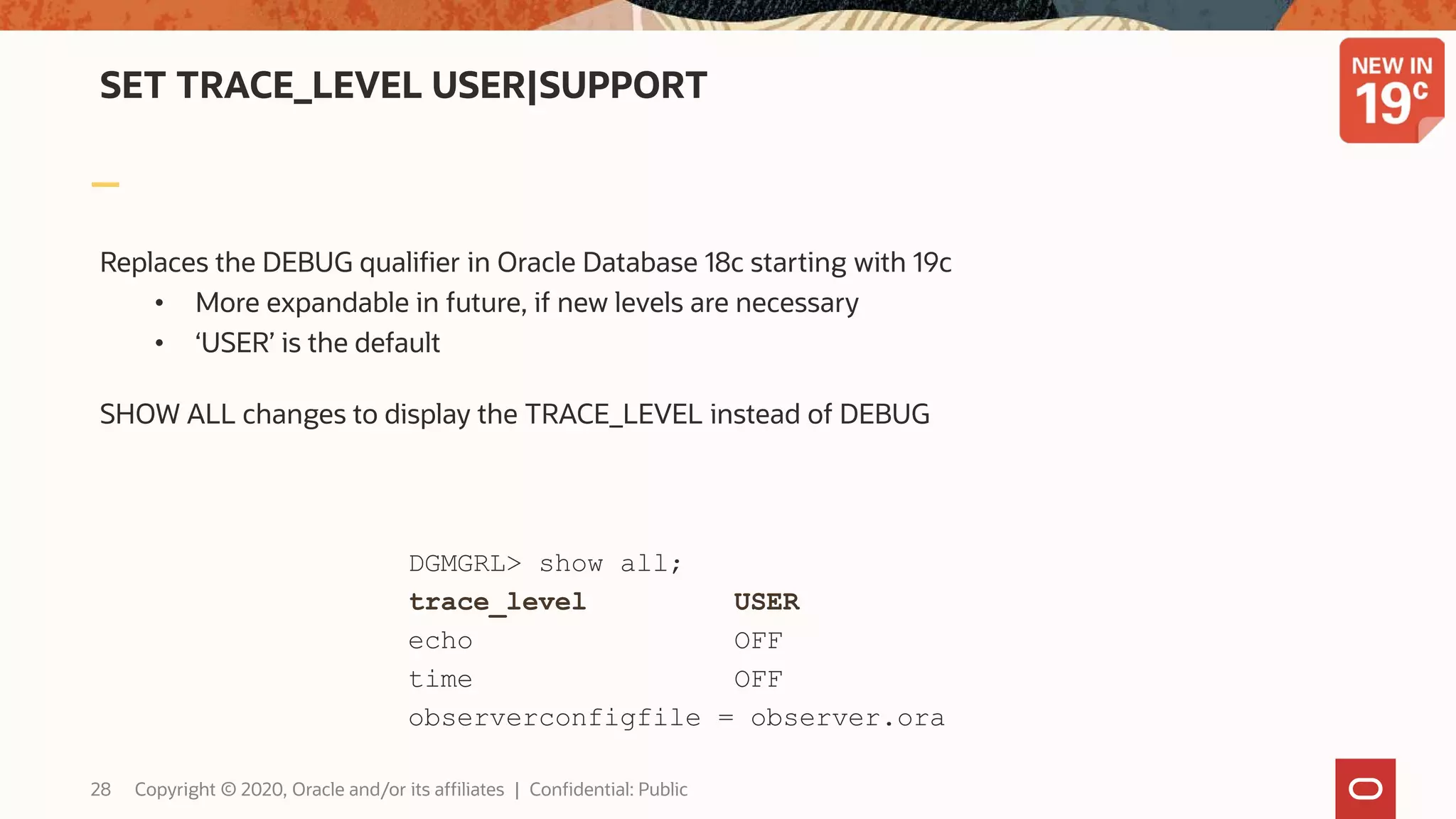 SET TRACE_LEVEL USER|SUPPORT
Replaces the DEBUG qualifier in Oracle Database 18c starting with 19c
• More expandable in future, if new levels are necessary
• ‘USER’ is the default
SHOW ALL changes to display the TRACE_LEVEL instead of DEBUG
DGMGRL> show all;
trace_level USER
echo OFF
time OFF
observerconfigfile = observer.ora
28 Copyright © 2020, Oracle and/or its affiliates | Confidential: Public
 
