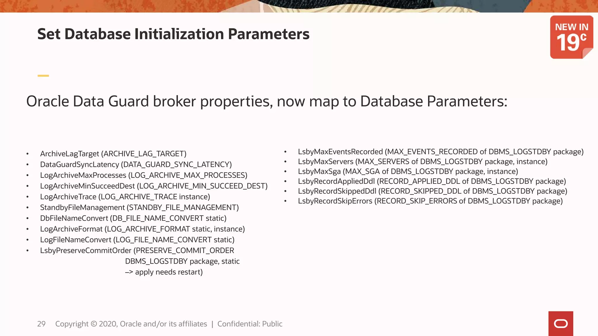 Oracle Data Guard broker properties, now map to Database Parameters:
Set Database Initialization Parameters
• ArchiveLagTarget (ARCHIVE_LAG_TARGET)
• DataGuardSyncLatency (DATA_GUARD_SYNC_LATENCY)
• LogArchiveMaxProcesses (LOG_ARCHIVE_MAX_PROCESSES)
• LogArchiveMinSucceedDest (LOG_ARCHIVE_MIN_SUCCEED_DEST)
• LogArchiveTrace (LOG_ARCHIVE_TRACE instance)
• StandbyFileManagement (STANDBY_FILE_MANAGEMENT)
• DbFileNameConvert (DB_FILE_NAME_CONVERT static)
• LogArchiveFormat (LOG_ARCHIVE_FORMAT static, instance)
• LogFileNameConvert (LOG_FILE_NAME_CONVERT static)
• LsbyPreserveCommitOrder (PRESERVE_COMMIT_ORDER
DBMS_LOGSTDBY package, static
–> apply needs restart)
• LsbyMaxEventsRecorded (MAX_EVENTS_RECORDED of DBMS_LOGSTDBY package)
• LsbyMaxServers (MAX_SERVERS of DBMS_LOGSTDBY package, instance)
• LsbyMaxSga (MAX_SGA of DBMS_LOGSTDBY package, instance)
• LsbyRecordAppliedDdl (RECORD_APPLIED_DDL of DBMS_LOGSTDBY package)
• LsbyRecordSkippedDdl (RECORD_SKIPPED_DDL of DBMS_LOGSTDBY package)
• LsbyRecordSkipErrors (RECORD_SKIP_ERRORS of DBMS_LOGSTDBY package)
29 Copyright © 2020, Oracle and/or its affiliates | Confidential: Public
 
