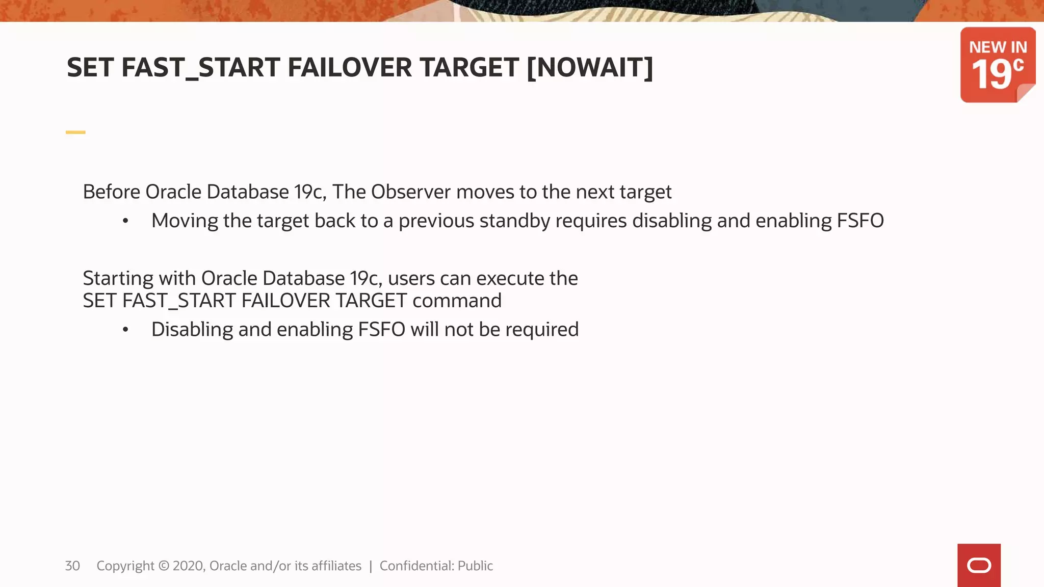 SET FAST_START FAILOVER TARGET [NOWAIT]
Before Oracle Database 19c, The Observer moves to the next target
• Moving the target back to a previous standby requires disabling and enabling FSFO
Starting with Oracle Database 19c, users can execute the
SET FAST_START FAILOVER TARGET command
• Disabling and enabling FSFO will not be required
30 Copyright © 2020, Oracle and/or its affiliates | Confidential: Public
 