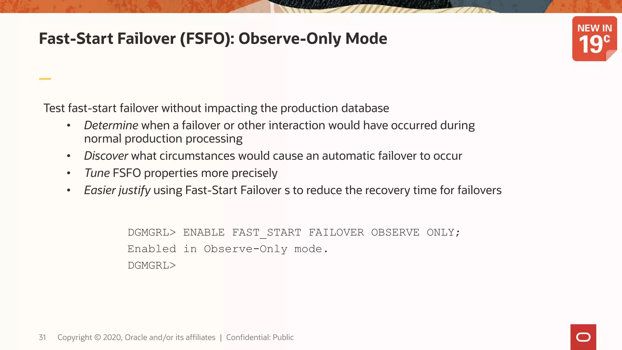 Fast-Start Failover (FSFO): Observe-Only Mode
Test fast-start failover without impacting the production database
• Determine when a failover or other interaction would have occurred during
normal production processing
• Discover what circumstances would cause an automatic failover to occur
• Tune FSFO properties more precisely
• Easier justify using Fast-Start Failover s to reduce the recovery time for failovers
DGMGRL> ENABLE FAST_START FAILOVER OBSERVE ONLY;
Enabled in Observe-Only mode.
DGMGRL>
31 Copyright © 2020, Oracle and/or its affiliates | Confidential: Public
 