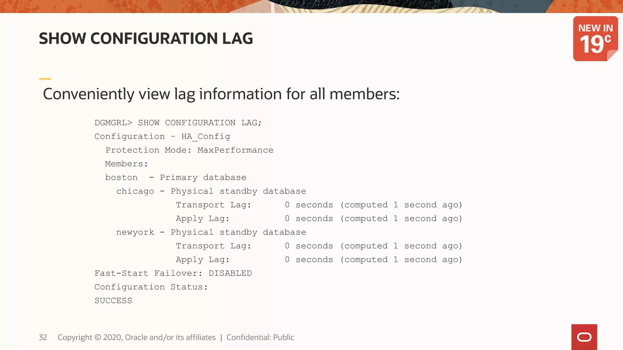 SHOW CONFIGURATION LAG
Conveniently view lag information for all members:
DGMGRL> SHOW CONFIGURATION LAG;
Configuration – HA_Config
Protection Mode: MaxPerformance
Members:
boston - Primary database
chicago - Physical standby database
Transport Lag: 0 seconds (computed 1 second ago)
Apply Lag: 0 seconds (computed 1 second ago)
newyork - Physical standby database
Transport Lag: 0 seconds (computed 1 second ago)
Apply Lag: 0 seconds (computed 1 second ago)
Fast-Start Failover: DISABLED
Configuration Status:
SUCCESS
32 Copyright © 2020, Oracle and/or its affiliates | Confidential: Public
 