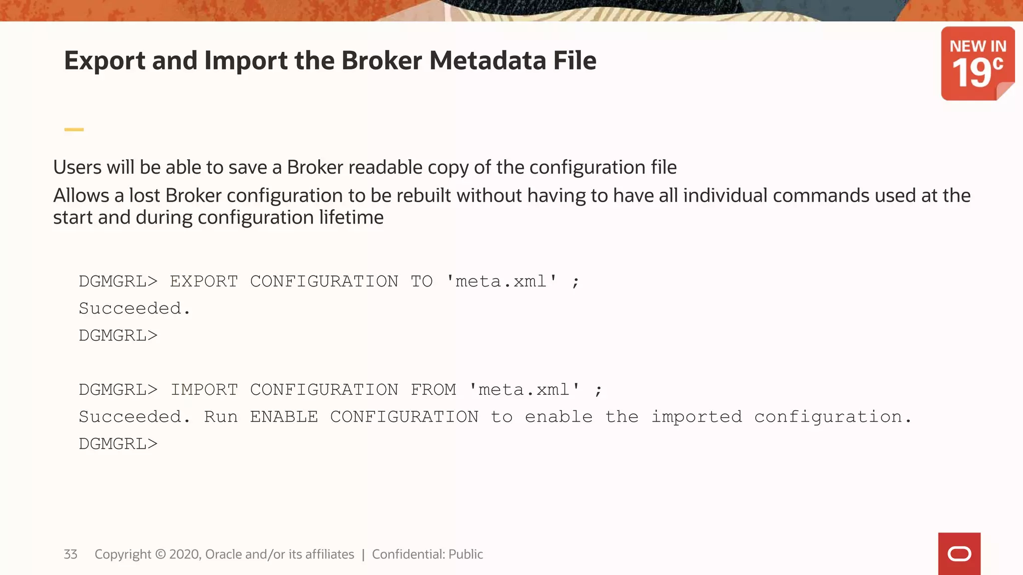 Export and Import the Broker Metadata File
Users will be able to save a Broker readable copy of the configuration file
Allows a lost Broker configuration to be rebuilt without having to have all individual commands used at the
start and during configuration lifetime
DGMGRL> EXPORT CONFIGURATION TO 'meta.xml' ;
Succeeded.
DGMGRL>
DGMGRL> IMPORT CONFIGURATION FROM 'meta.xml' ;
Succeeded. Run ENABLE CONFIGURATION to enable the imported configuration.
DGMGRL>
33 Copyright © 2020, Oracle and/or its affiliates | Confidential: Public
 