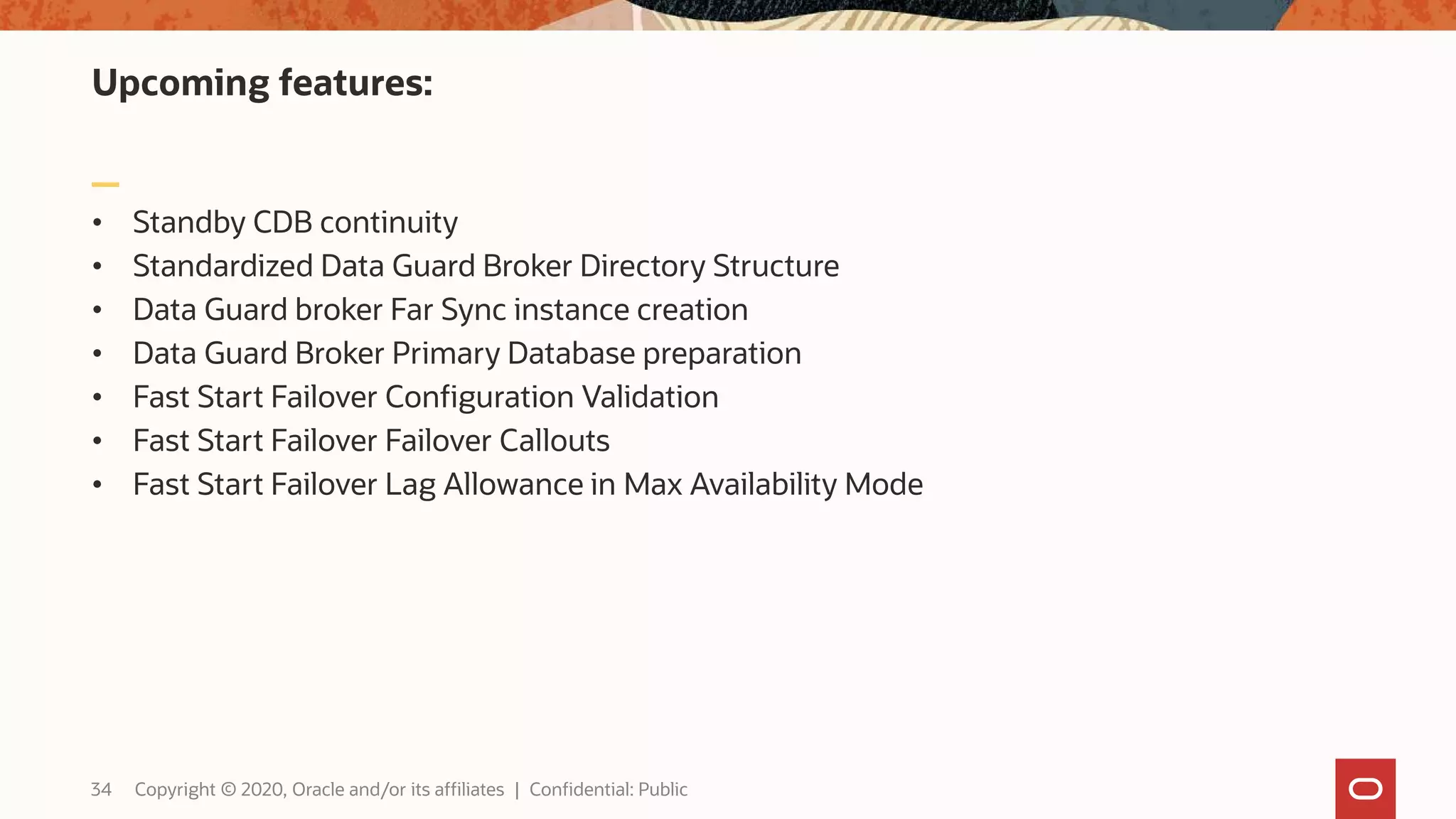 Upcoming features:
• Standby CDB continuity
• Standardized Data Guard Broker Directory Structure
• Data Guard broker Far Sync instance creation
• Data Guard Broker Primary Database preparation
• Fast Start Failover Configuration Validation
• Fast Start Failover Failover Callouts
• Fast Start Failover Lag Allowance in Max Availability Mode
34 Copyright © 2020, Oracle and/or its affiliates | Confidential: Public
 