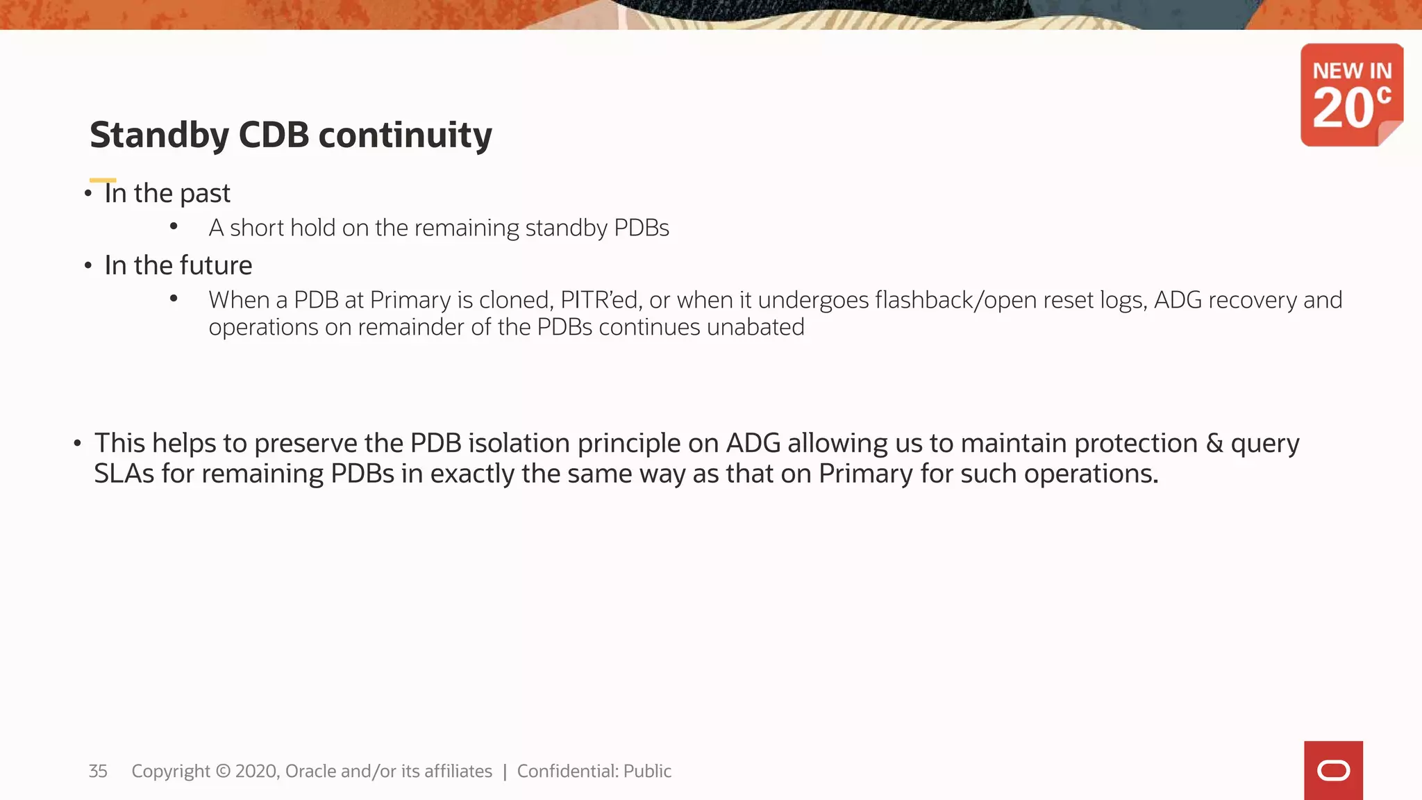 Standby CDB continuity
• In the past
• A short hold on the remaining standby PDBs
• In the future
• When a PDB at Primary is cloned, PITR’ed, or when it undergoes flashback/open reset logs, ADG recovery and
operations on remainder of the PDBs continues unabated
• This helps to preserve the PDB isolation principle on ADG allowing us to maintain protection & query
SLAs for remaining PDBs in exactly the same way as that on Primary for such operations.
35 Copyright © 2020, Oracle and/or its affiliates | Confidential: Public
 