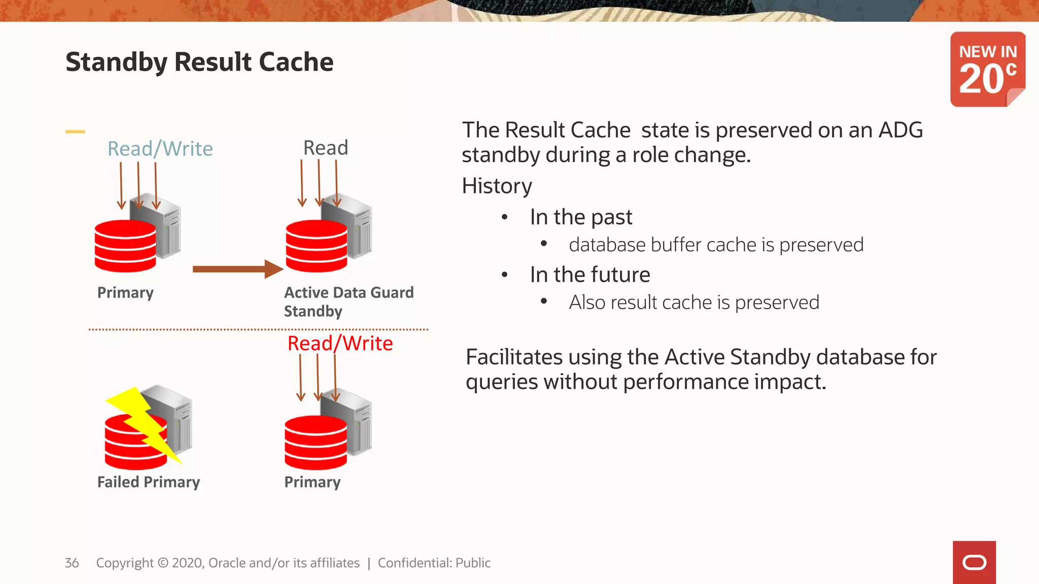 Standby Result Cache
The Result Cache state is preserved on an ADG
standby during a role change.
History
• In the past
• database buffer cache is preserved
• In the future
• Also result cache is preserved
Facilitates using the Active Standby database for
queries without performance impact.
Read/Write Read
Read/Write
Active Data Guard
Standby
PrimaryFailed Primary
Primary
36 Copyright © 2020, Oracle and/or its affiliates | Confidential: Public
 