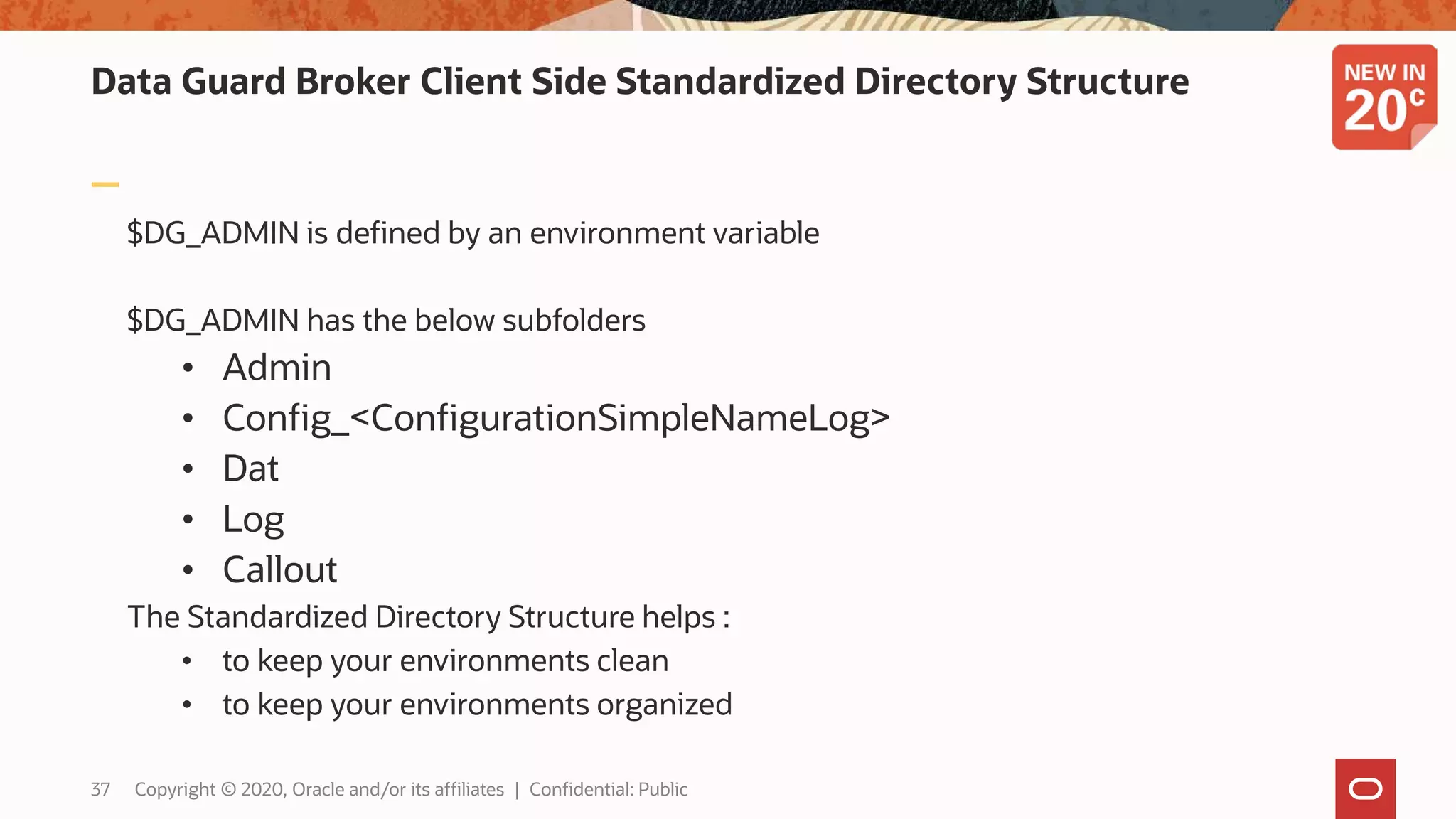 Data Guard Broker Client Side Standardized Directory Structure
$DG_ADMIN is defined by an environment variable
$DG_ADMIN has the below subfolders
• Admin
• Config_<ConfigurationSimpleNameLog>
• Dat
• Log
• Callout
The Standardized Directory Structure helps :
• to keep your environments clean
• to keep your environments organized
37 Copyright © 2020, Oracle and/or its affiliates | Confidential: Public
 