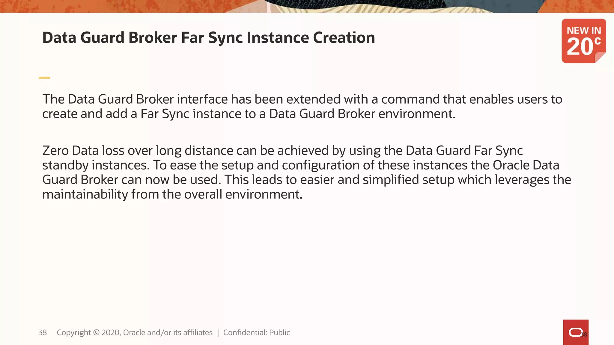 Data Guard Broker Far Sync Instance Creation
The Data Guard Broker interface has been extended with a command that enables users to
create and add a Far Sync instance to a Data Guard Broker environment.
Zero Data loss over long distance can be achieved by using the Data Guard Far Sync
standby instances. To ease the setup and configuration of these instances the Oracle Data
Guard Broker can now be used. This leads to easier and simplified setup which leverages the
maintainability from the overall environment.
3838 Copyright © 2020, Oracle and/or its affiliates | Confidential: Public
 