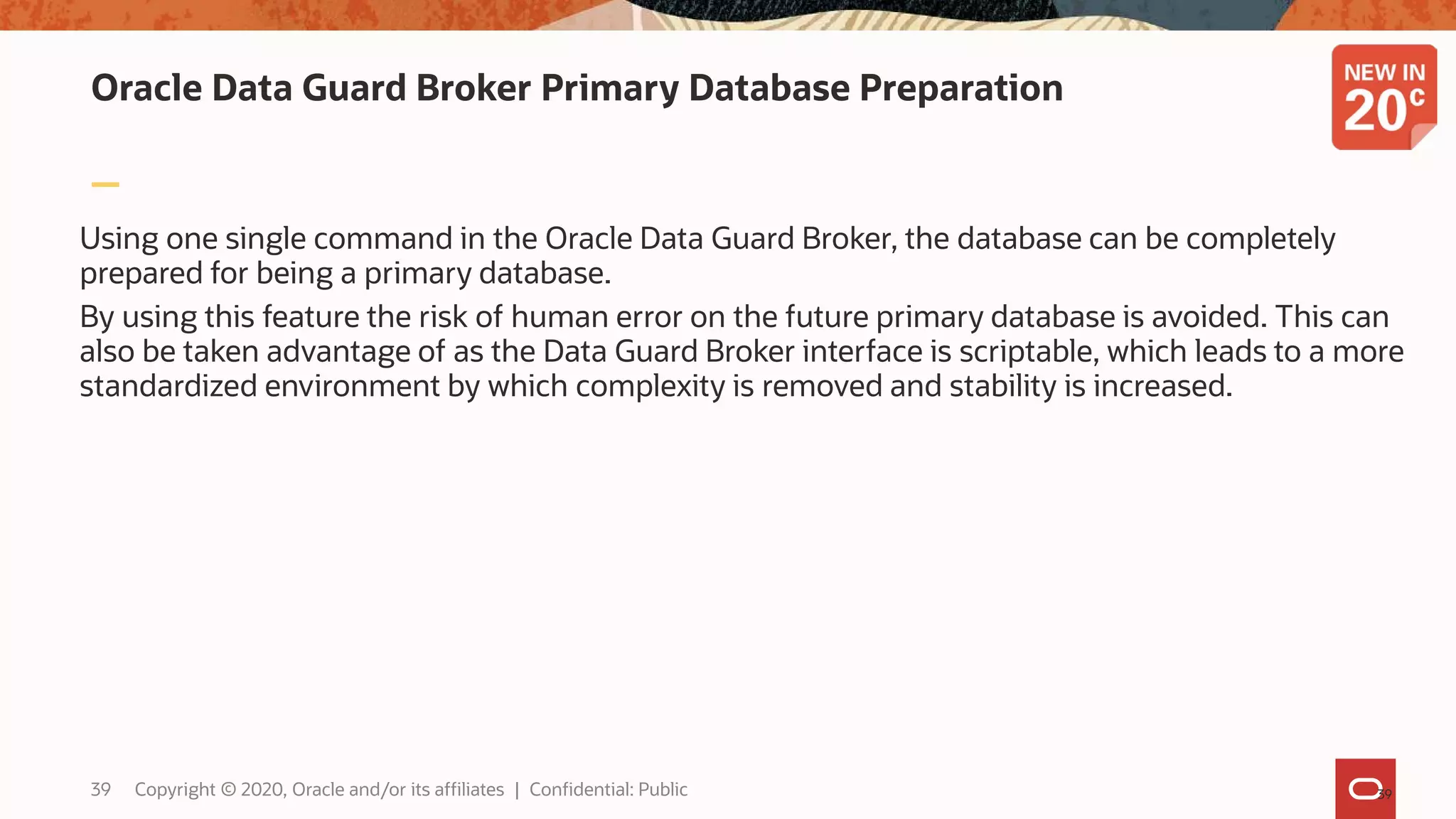 Oracle Data Guard Broker Primary Database Preparation
Using one single command in the Oracle Data Guard Broker, the database can be completely
prepared for being a primary database.
By using this feature the risk of human error on the future primary database is avoided. This can
also be taken advantage of as the Data Guard Broker interface is scriptable, which leads to a more
standardized environment by which complexity is removed and stability is increased.
3939 Copyright © 2020, Oracle and/or its affiliates | Confidential: Public
 