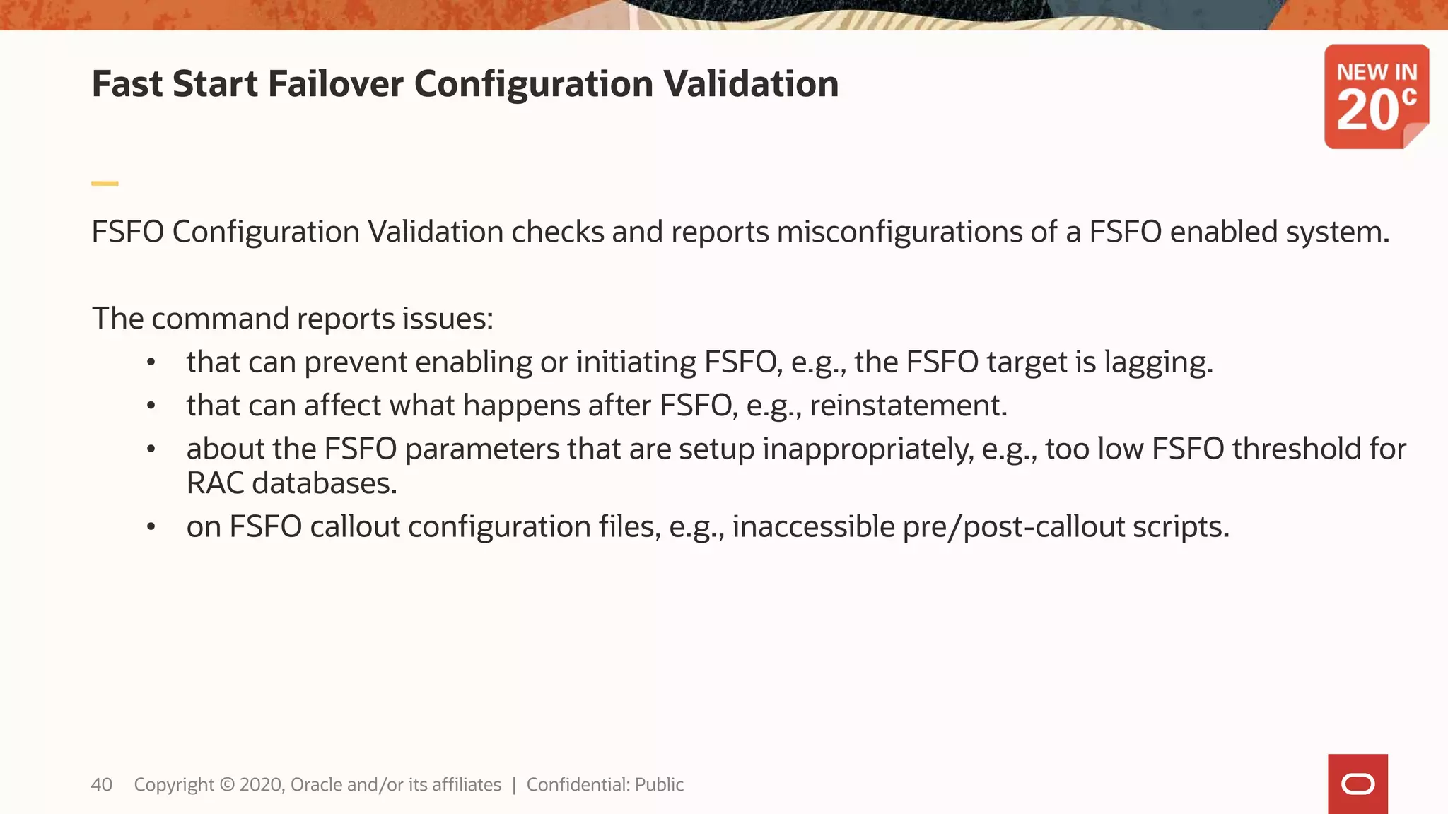 Fast Start Failover Configuration Validation
FSFO Configuration Validation checks and reports misconfigurations of a FSFO enabled system.
The command reports issues:
• that can prevent enabling or initiating FSFO, e.g., the FSFO target is lagging.
• that can affect what happens after FSFO, e.g., reinstatement.
• about the FSFO parameters that are setup inappropriately, e.g., too low FSFO threshold for
RAC databases.
• on FSFO callout configuration files, e.g., inaccessible pre/post-callout scripts.
40 Copyright © 2020, Oracle and/or its affiliates | Confidential: Public
 