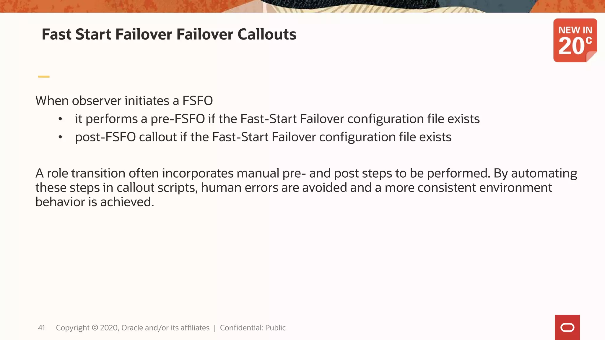 Fast Start Failover Failover Callouts
When observer initiates a FSFO
• it performs a pre-FSFO if the Fast-Start Failover configuration file exists
• post-FSFO callout if the Fast-Start Failover configuration file exists
A role transition often incorporates manual pre- and post steps to be performed. By automating
these steps in callout scripts, human errors are avoided and a more consistent environment
behavior is achieved.
41 Copyright © 2020, Oracle and/or its affiliates | Confidential: Public
 